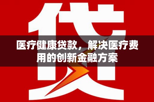 龙江医疗健康贷款，解决医疗费用的创新金融方案