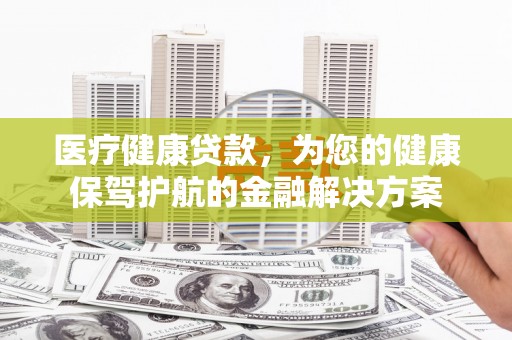 黔西医疗健康贷款，为您的健康保驾护航的金融解决方案